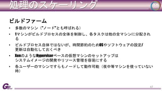 処理のスケーリング 
ビルドファーム 
• 多数のマシン（"ノード"とも呼ばれる） 
• 1マシンがビルドプロセスの全体を制御し、各タスクは他の全マシンに分配され 
る 
• ビルドプロセス自体ではないが、時間節約のためOSやソフトウェアの設定/ 
更新は自動化しておくべき 
• XenのようなHypervisorベースの仮想マシンのセットアップは 
システムイメージの開発やリソース管理を容易にする 
• 各ユーザーのマシンですらもノードして動作可能（夜中等マシンを使っていない 
時） 
47 
 