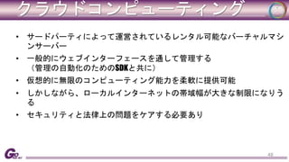 クラウドコンピューティング 
• サードパーティによって運営されているレンタル可能なバーチャルマシ 
ンサーバー 
• 一般的にウェブインターフェースを通して管理する 
（管理の自動化のためのSDKと共に） 
• 仮想的に無限のコンピューティング能力を柔軟に提供可能 
• しかしながら、ローカルインターネットの帯域幅が大きな制限になりう 
る 
• セキュリティと法律上の問題をケアする必要あり 
48 
 