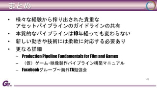 まとめ 
• 様々な経験から搾り出された貴重な 
アセットパイプラインのガイドラインの共有 
• 本質的なパイプラインは10年経っても変わらない 
• 新しい動きや技術には柔軟に対応する必要あり 
• 更なる詳細 
– Production Pipeline Fundamentals for Film and Games 
– （仮）ゲーム･映像製作パイプライン構築マニュアル 
– Facebookグループ～海外TA勉強会 
49 
 
