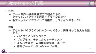 本セッションの概要 
• 目的 
– ゲーム業界⇔映像業界双方の視点からの 
アセットパイプラインのガイドラインの紹介 
– 各アセットパイプラインの再構築、リファインのきっかけ 
• 対象 
– アセットパイプラインにかかわってる人、興味持ってる人なら誰 
でも 
• パイプラインエンジニア 
• プログラマ、テクニカルアーティスト 
• インハウスゲーム環境の開発者、ユーザー 
• 市販ゲームエンジンのユーザー等… 
5 
 