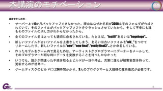 本講演のモチベーション 
黒歴史からの例： 
• サーバー上で6か月バックアップできなかった。理由はなぜか名前が3000文字のフォルダが作成さ 
れていて、そのファイルがバックアップソフトをクラッシュさせていたから。そして不幸にも誰 
もそのファイルの消し方がわからなかったから。 
• 全てのファイル名はとっても適切に命名されている。たとえば、”test01”あるいは”hogehoge"... 
• 新しいファイルが古いファイルを上書きしてしまう、あるいは古いファイルを"old_"をつけて 
リネームしたり、新しいファイルに"new", "new final", "really final3"…とか命名している。 
• 作ったモデルをゲーム内で見るためは、アーティストがプログラマーにデーターをメールして、 
そのプログラマーが暇な時にデータを変換することを待つしかなかった 
• いつでも、誰かが間違った手順を取るとビルドが一日中停止。次第に誰もが被害妄想を持って、 
更新するのが億劫に… 
• ゲームディスクのビルドには24時間かかり、3人のプログラマーと大規模の魔術儀式が必要です。 
8 
 