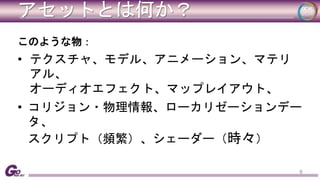 アセットとは何か？ 
このような物： 
• テクスチャ、モデル、アニメーション、マテリ 
アル、 
オーディオエフェクト、マップレイアウト、 
• コリジョン・物理情報、ローカリゼーションデー 
タ、 
スクリプト（頻繁）、シェーダー（時々） 
9 
 