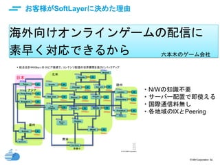 © IBM Corporation 62
お客様がSoftLayerに決めた理由
海外向けオンラインゲームの配信に
素早く対応できるから
・N/Wの知識不要
・サーバー配置で即使える
・国際通信料無し
・各地域のIXとPeering
六本木のゲーム会社
 