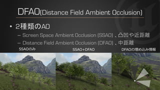 DFAO(Distance Field Ambient Occlusion)
• 2種類のAO
– Screen Space Ambient Occlusion (SSAO) 、凸凹や近距離
– Distance Field Ambient Occlusion (DFAO) 、中距離
SSAOのみ SSAO+DFAO DFAOの埋め込み情報
 