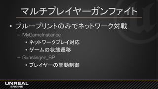 マルチプレイヤーガンファイト
• ブループリントのみでネットワーク対戦
– MyGameInstance
• ネットワークプレイ対応
• ゲームの状態遷移
– Gunslinger_BP
• プレイヤーの挙動制御
 