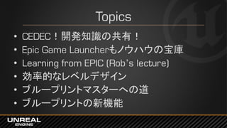 Topics
• CEDEC！開発知識の共有！
• Epic Game Launcherもノウハウの宝庫
• Learning from EPIC (Rob’s lecture)
• 効率的なレベルデザイン
• ブループリントマスターへの道
• ブループリントの新機能
 
