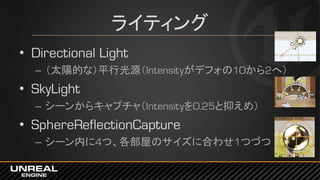 ライティング
• Directional Light
– （太陽的な）平行光源（Intensityがデフォの10から2へ）
• SkyLight
– シーンからキャプチャ（Intensityを0.25と抑えめ）
• SphereReflectionCapture
– シーン内に4つ、各部屋のサイズに合わせ1つづつ
 