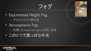 フォグ
• Exponential Height Fog
– デフォルトより控えめ
• Atmospheric Fog
– 太陽（Directional Light）と同じ方向
• この2つで真っ白な外光
 