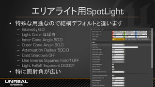 エリアライト用SpotLight
• 特殊な用途なので結構デフォルトと違います
– Intensity 6.0
– Light Color ほぼ白
– Inner Cone Angle 80.0
– Outer Cone Angle 80.0
– Attenuation Radius 500.0
– Cast Shadows OFF
– Use Inverse Squared Falloff OFF
– Light Falloff Exponent 0.0001
• 特に照射角が広い
 