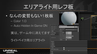 エリアライト用レフ板
• なんの変哲もない1枚板
– Color 1.0
– Auto Hidden In Game ON
実は、ゲーム中に消えてます
ライトベイク用エリアライト
 
