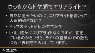 さっきからドヤ顔でエリアライト？
• 自然に見せたいのに、エリアライトを置くって
人造的過ぎない？
• ドラマのセットか何かですか？
• いえ、確かにエリアライトなんですが、何をし
ているのかというと、ライトの空気中での散乱
に近い表現を生み出しています。
 