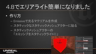 4.8でエリアライト簡単になりました
• 作り方
– Emissiveで光るマテリアルを作成
– スタティックなスタティックメッシュアクターに貼る
– スタティックメッシュアクターの
「エミッシブをスタティックライトに」
 