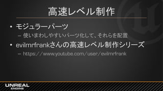 高速レベル制作
• モジュラーパーツ
– 使いまわしやすいパーツ化して、それらを配置
• evilmrfrankさんの高速レベル制作シリーズ
– https://www.youtube.com/user/evilmrfrank
 