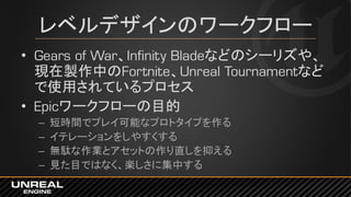 レベルデザインのワークフロー
• Gears of War、Infinity Bladeなどのシーリズや、
現在製作中のFortnite、Unreal Tournamentなど
で使用されているプロセス
• Epicワークフローの目的
– 短時間でプレイ可能なプロトタイプを作る
– イテレーションをしやすくする
– 無駄な作業とアセットの作り直しを抑える
– 見た目ではなく、楽しさに集中する
 