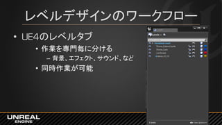 レベルデザインのワークフロー
• UE4のレベルタブ
• 作業を専門毎に分ける
– 背景、エフェクト、サウンド、など
• 同時作業が可能
 