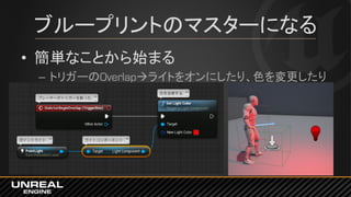 ブループリントのマスターになる
• 簡単なことから始まる
– トリガーのOverlapライトをオンにしたり、色を変更したり
 