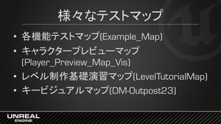 様々なテストマップ
• 各機能テストマップ(Example_Map)
• キャラクタープレビューマップ
(Player_Preview_Map_Vis)
• レベル制作基礎演習マップ(LevelTutorialMap)
• キービジュアルマップ(DM-Outpost23)
 