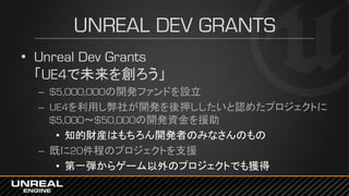 UNREAL DEV GRANTS
• Unreal Dev Grants
「UE4で未来を創ろう」
– $5,000,000の開発ファンドを設立
– UE4を利用し弊社が開発を後押ししたいと認めたプロジェクトに
$5,000～$50,000の開発資金を援助
• 知的財産はもちろん開発者のみなさんのもの
– 既に20件程のプロジェクトを支援
• 第一弾からゲーム以外のプロジェクトでも獲得
 