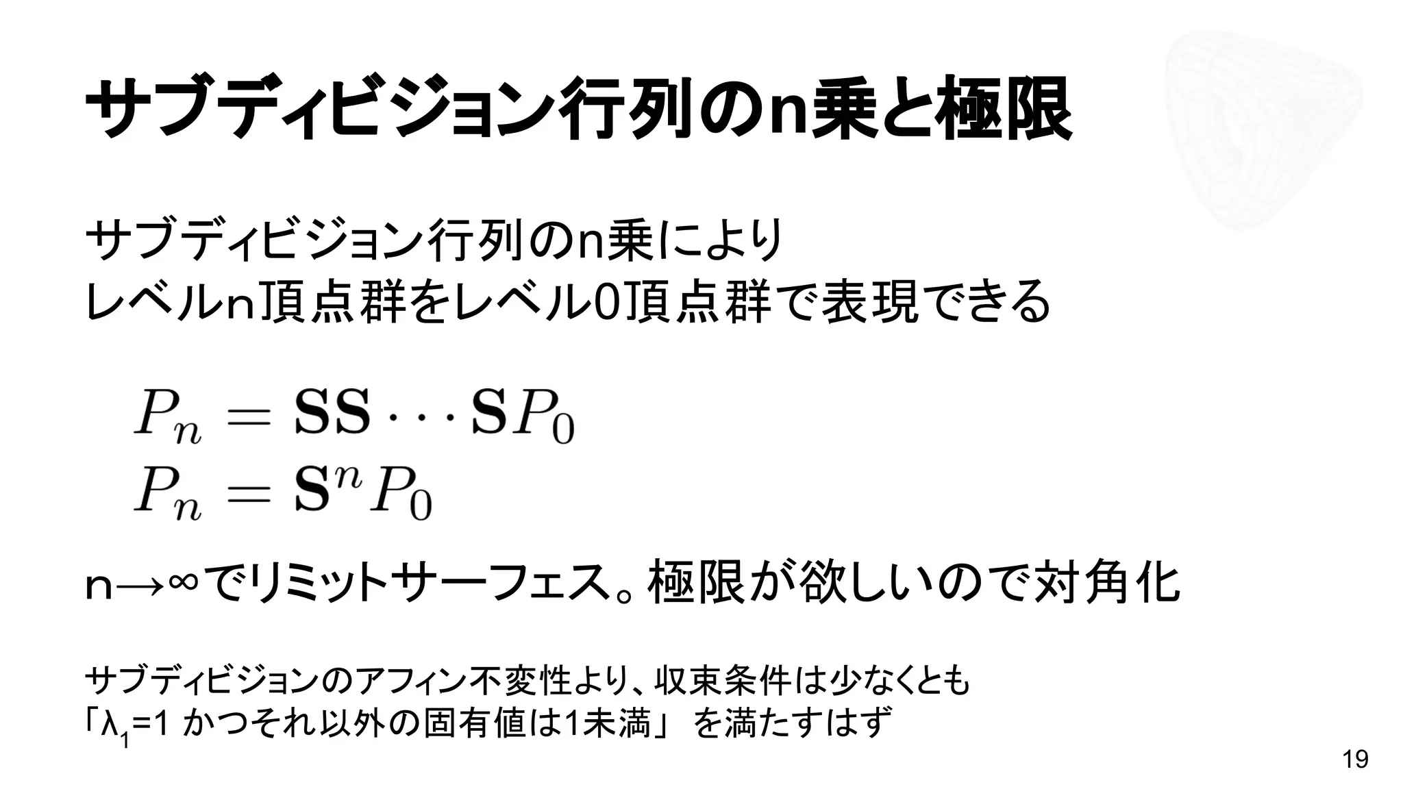 サブディビジョン行列のn乗と極限
サブディビジョン行列のn乗により
レベルｎ頂点群をレベル0頂点群で表現できる
ｎ→∞でリミットサーフェス。極限が欲しいので対角化
サブディビジョンのアフィン不変性より、収束条件は少なくとも
「λ1
=1 かつそれ以外の固有値は1未満」　を満たすはず
19
 