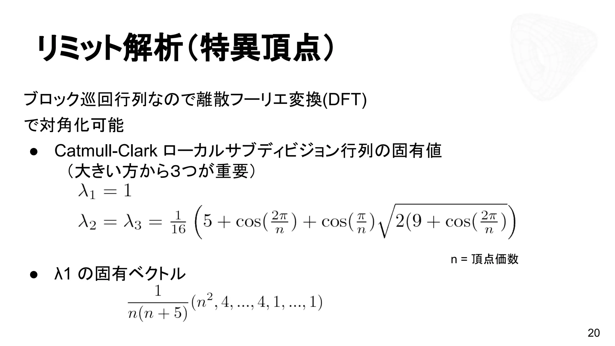 リミット解析（特異頂点）
ブロック巡回行列なので離散フーリエ変換(DFT)
で対角化可能
● Catmull-Clark ローカルサブディビジョン行列の固有値
　（大きい方から３つが重要）
● λ1 の固有ベクトル
20
n = 頂点価数
 
