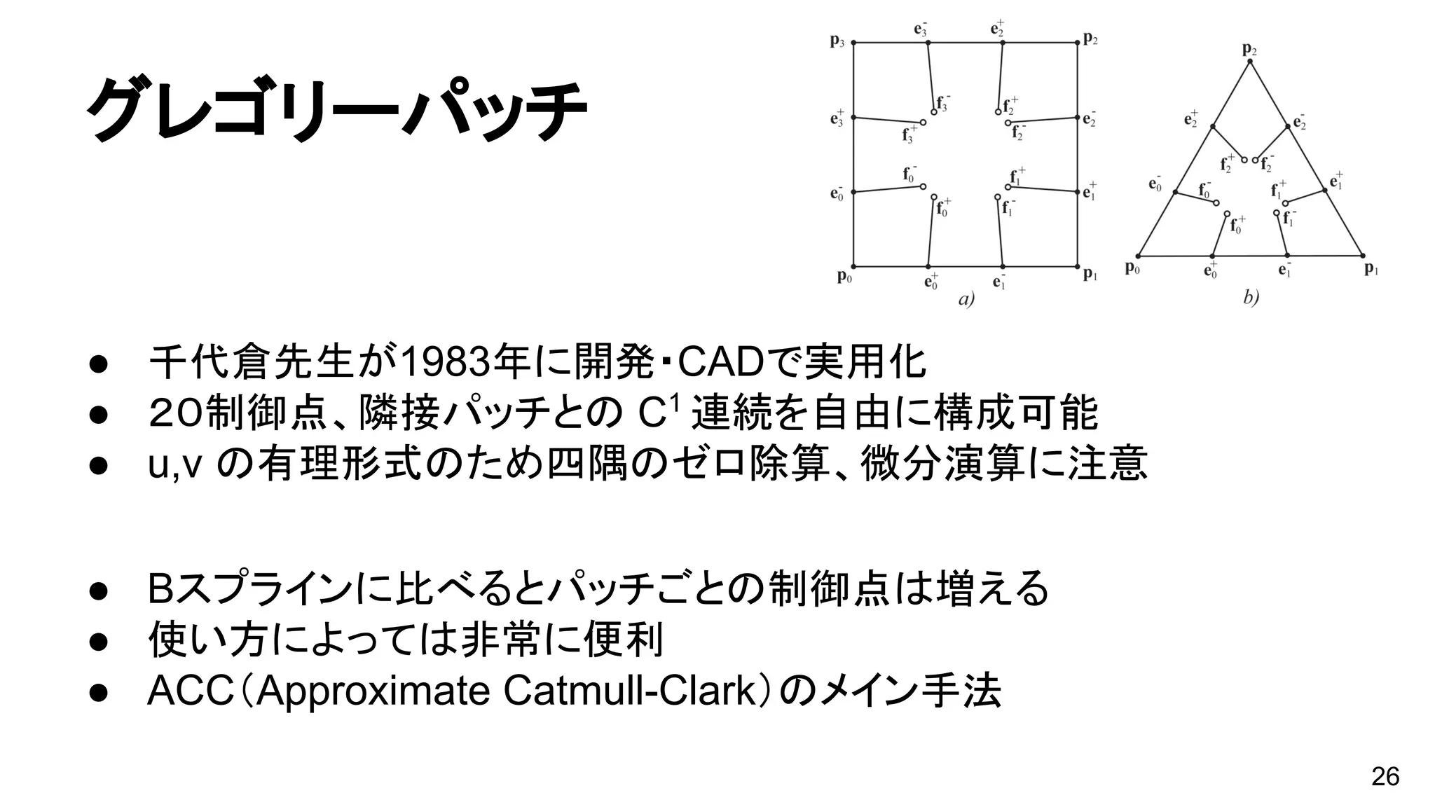 グレゴリーパッチ
● 千代倉先生が1983年に開発・CADで実用化
● ２０制御点、隣接パッチとの C1
連続を自由に構成可能
● u,v の有理形式のため四隅のゼロ除算、微分演算に注意
● Bスプラインに比べるとパッチごとの制御点は増える
● 使い方によっては非常に便利
● ACC（Approximate Catmull-Clark）のメイン手法
26
 