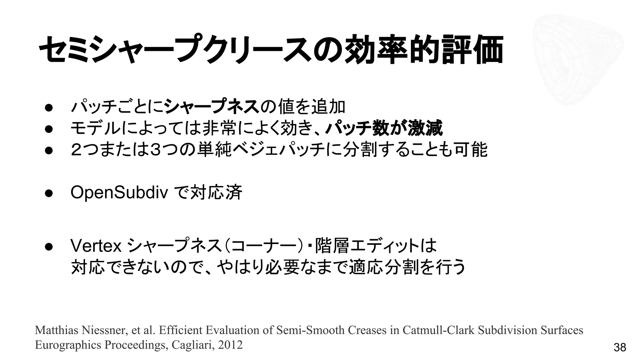 セミシャープクリースの効率的評価
● パッチごとにシャープネスの値を追加
● モデルによっては非常によく効き、パッチ数が激減
● ２つまたは３つの単純ベジェパッチに分割することも可能
● OpenSubdiv で対応済
● Vertex シャープネス（コーナー）・階層エディットは
対応できないので、やはり必要なまで適応分割を行う
38
Matthias Niessner, et al. Efficient Evaluation of Semi-Smooth Creases in Catmull-Clark Subdivision Surfaces
Eurographics Proceedings, Cagliari, 2012
 