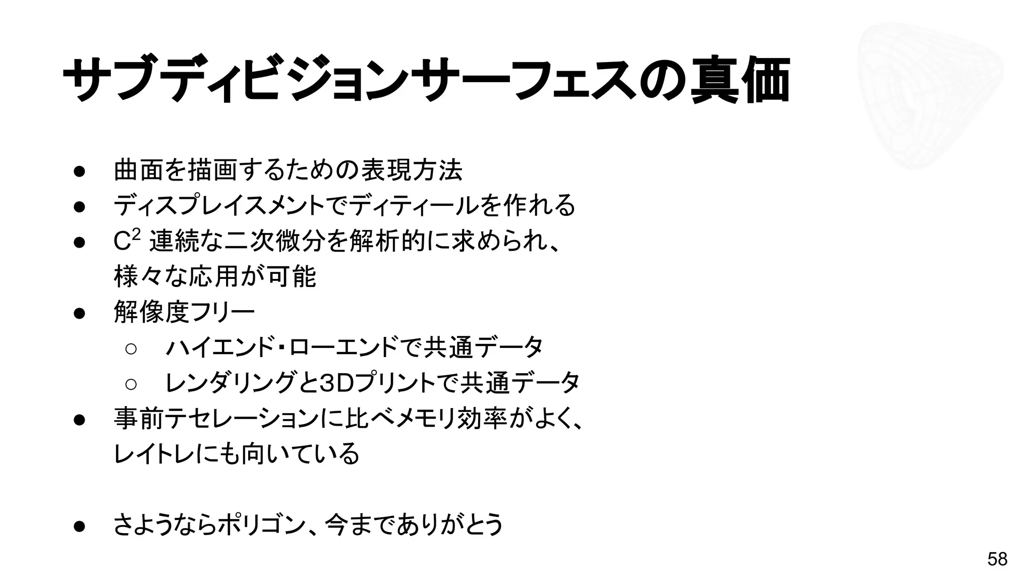サブディビジョンサーフェスの真価
● 曲面を描画するための表現方法
● ディスプレイスメントでディティールを作れる
● C2
連続な二次微分を解析的に求められ、
様々な応用が可能
● 解像度フリー
○ ハイエンド・ローエンドで共通データ
○ レンダリングと３Dプリントで共通データ
● 事前テセレーションに比べメモリ効率がよく、
レイトレにも向いている
● さようならポリゴン、今までありがとう
58
 
