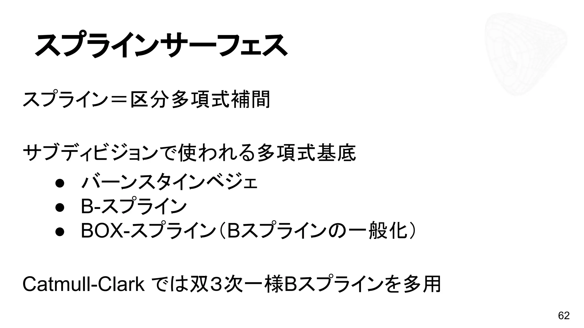 スプラインサーフェス
スプライン＝区分多項式補間
サブディビジョンで使われる多項式基底
● バーンスタインベジェ
● B-スプライン
● BOX-スプライン（Bスプラインの一般化）
Catmull-Clark では双３次一様Bスプラインを多用
62
 
