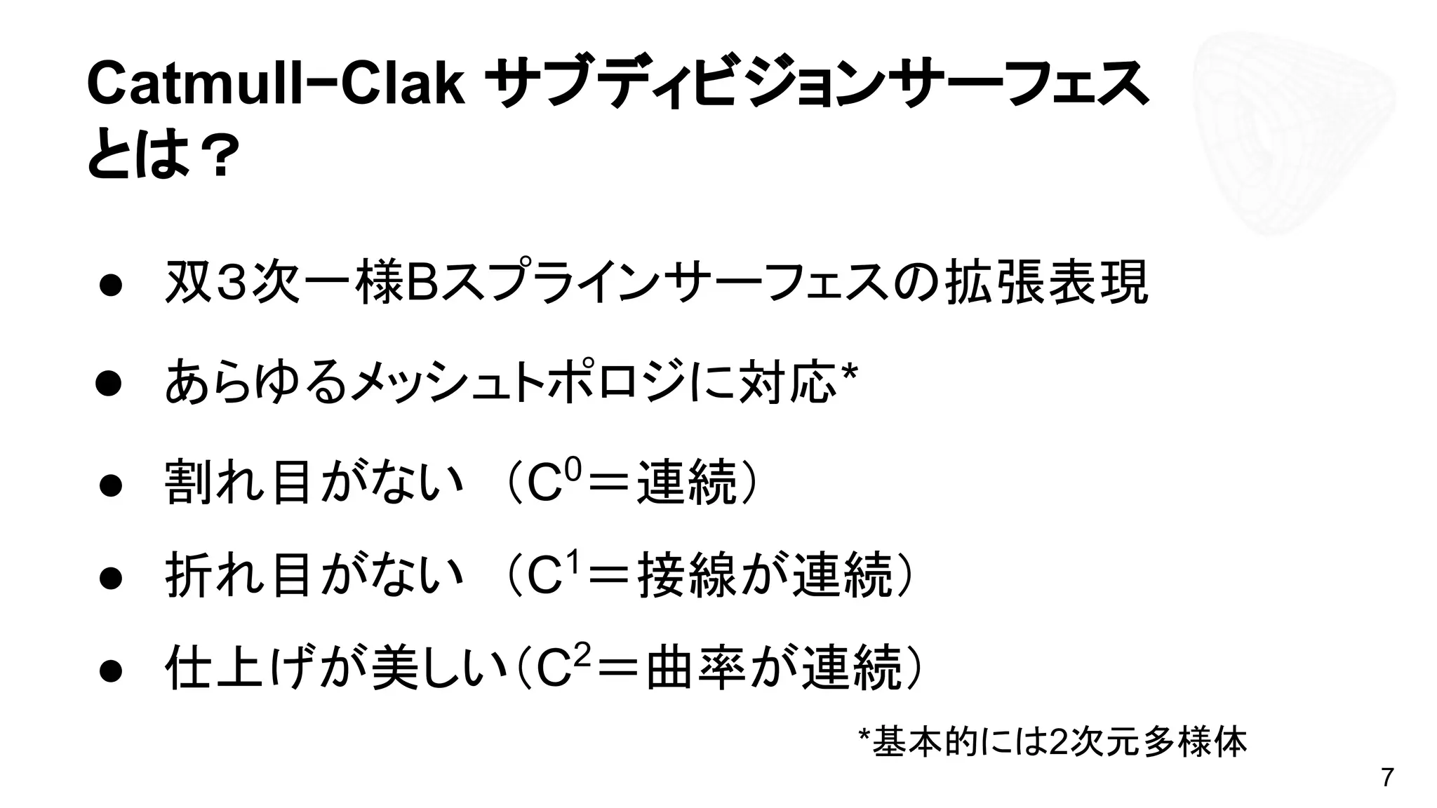 Catmull−Clak サブディビジョンサーフェス
とは？
● 双３次一様Bスプラインサーフェスの拡張表現
● あらゆるメッシュトポロジに対応*　
● 割れ目がない　（C0
＝連続）
● 折れ目がない　（C1
＝接線が連続）
● 仕上げが美しい（C2
＝曲率が連続）
*基本的には2次元多様体
7
 