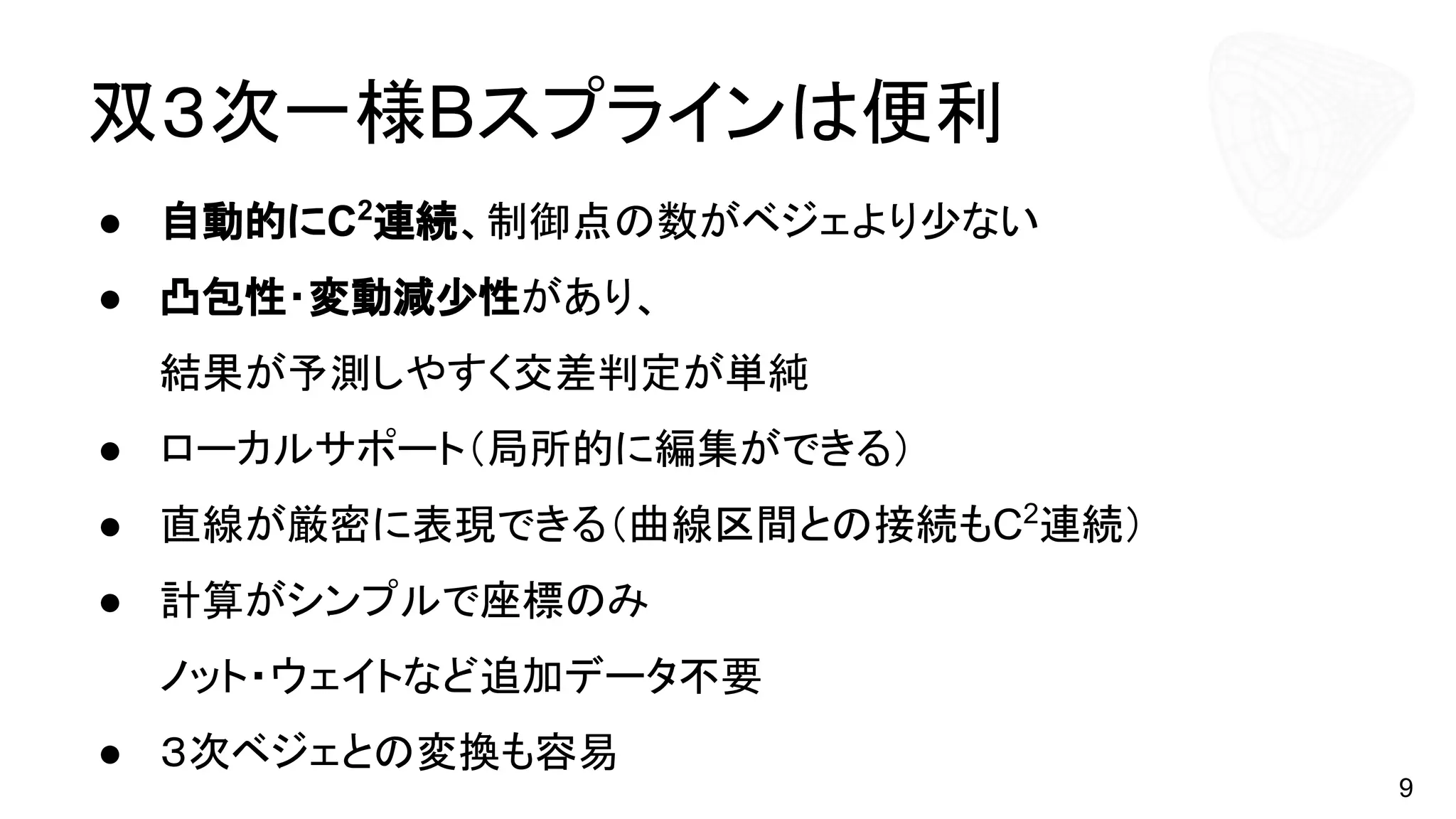 双３次一様Bスプラインは便利
● 自動的にC2
連続、制御点の数がベジェより少ない
● 凸包性・変動減少性があり、
結果が予測しやすく交差判定が単純
● ローカルサポート（局所的に編集ができる）
● 直線が厳密に表現できる（曲線区間との接続もC2
連続）
● 計算がシンプルで座標のみ
ノット・ウェイトなど追加データ不要
● ３次ベジェとの変換も容易
9
 