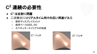C2
連続の必要性
● C1
は反射に問題
● 二次微分にはリアルタイム向けの広い用途がある
○ 解析ディスプレイスメント
○ 曲率ベースSSS、AO
○ スペキュラーエイリアスの低減
12
C1
パッチ C2
パッチ
 
