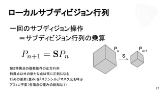ローカルサブディビジョン行列
一回のサブディジョン操作
　　＝サブディビジョン行列の乗算
Sは特異点の価数依存の正方行列
特異点以外の新たな点は常に正則になる
行列の要素（重み）を「ステンシル」「マスク」とも呼ぶ
アフィン不変（各頂点の重みの総和は１）
17
Pn
Pn+1
S
 