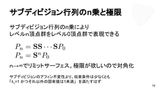 サブディビジョン行列のn乗と極限
サブディビジョン行列のn乗により
レベルｎ頂点群をレベル0頂点群で表現できる
ｎ→∞でリミットサーフェス。極限が欲しいので対角化
サブディビジョンのアフィン不変性より、収束条件は少なくとも
「λ1
=1 かつそれ以外の固有値は1未満」　を満たすはず
19
 