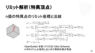 リミット解析（特異頂点）
n価の特異点のリミット座標と法線
21
・OpenSubdiv を使ってください(Sdc Scheme)
・トポロジにしか依存しないので事前計算が有効
 