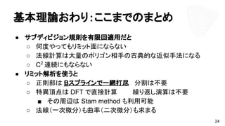 基本理論おわり：ここまでのまとめ
● サブディビジョン規則を有限回適用だと
○ 何度やってもリミット面にならない
○ 法線計算は大量のポリゴン相手の古典的な近似手法になる
○ C2
連続にもならない
● リミット解析を使うと
○ 正則部は Bスプラインで一網打尽 分割は不要
○ 特異頂点は DFT で直接計算 　 繰り返し演算は不要
■ その周辺は Stam method も利用可能
○ 法線（一次微分）も曲率（二次微分）も求まる
24
 