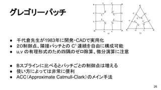グレゴリーパッチ
● 千代倉先生が1983年に開発・CADで実用化
● ２０制御点、隣接パッチとの C1
連続を自由に構成可能
● u,v の有理形式のため四隅のゼロ除算、微分演算に注意
● Bスプラインに比べるとパッチごとの制御点は増える
● 使い方によっては非常に便利
● ACC（Approximate Catmull-Clark）のメイン手法
26
 