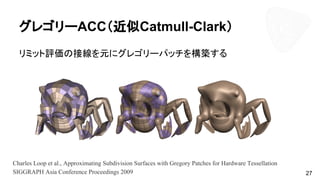 グレゴリーACC（近似Catmull-Clark）
リミット評価の接線を元にグレゴリーパッチを構築する
27
Charles Loop et al., Approximating Subdivision Surfaces with Gregory Patches for Hardware Tessellation
SIGGRAPH Asia Conference Proceedings 2009
 
