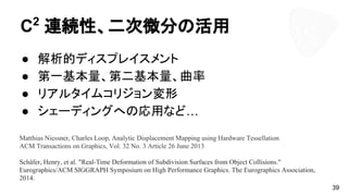 C2
連続性、二次微分の活用
● 解析的ディスプレイスメント
● 第一基本量、第二基本量、曲率
● リアルタイムコリジョン変形
● シェーディングへの応用など…
39
Matthias Niessner, Charles Loop, Analytic Displacement Mapping using Hardware Tessellation
ACM Transactions on Graphics, Vol. 32 No. 3 Article 26 June 2013
Schäfer, Henry, et al. "Real-Time Deformation of Subdivision Surfaces from Object Collisions."
Eurographics/ACM SIGGRAPH Symposium on High Performance Graphics. The Eurographics Association,
2014.
 