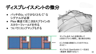 ディスプレイスメントの微分
● パッチの(u, v)で少なくとも C1
な
シグナルが必要
● Ptex 構造で双二次Bスプラインの
スカラーフィールドを作る
● ついでにミップマップもする
44
サンプル点の 3x3 近傍を取って
２次Bスプライン補間し、値と微分を得る
ピンクの縁は隣接フェイスのテクセル
のコピー
サンプルは OpenSubdiv に一応ある
（実装例：最適ではない）
 
