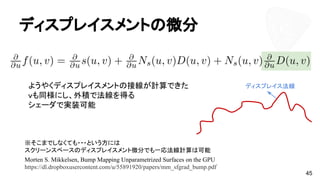 ディスプレイスメントの微分
45
ようやくディスプレイスメントの接線が計算できた
ｖも同様にし、外積で法線を得る
シェーダで実装可能
※そこまでしなくても・・・という方には
スクリーンスペースのディスプレイスメント微分でも一応法線計算は可能
Morten S. Mikkelsen, Bump Mapping Unparametrized Surfaces on the GPU
https://dl.dropboxusercontent.com/u/55891920/papers/mm_sfgrad_bump.pdf
ディスプレイス法線
 