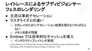 レイトレースによるサブディビジョンサー
フェスのレンダリング
● 主流は事前テセレーション
● ラスタライズとの違い
○ ２次レイのためにテセレーション結果を残さなければなら
ない
○ メモリ消費が問題
● Embree では効率的なキャッシュを導入
○ インタラクティブレイトレが実現
50
Carsten Benthin et al., Efficient Ray Tracing of Subdivision Surfaces using Tessellation Caching
Proceedings of the 7th High-Performance Graphics Conference　2015
 