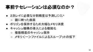 事前テセレーションは必須なのか？
● ２次レイに必要な分割精度は予測しにくい
○ 鏡に映った曲面
● ポリゴンを保持するため大幅なメモリ消費
● キャッシュ機構の導入による複雑化
○ 複数精度のキャッシュ保持
○ メモリ＜ー＞ファイルによるスループットの低下
52
 