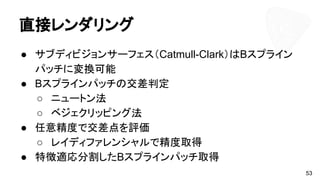 直接レンダリング
● サブディビジョンサーフェス（Catmull-Clark）はBスプライン
パッチに変換可能
● Bスプラインパッチの交差判定
○ ニュートン法
○ ベジェクリッピング法
● 任意精度で交差点を評価
○ レイディファレンシャルで精度取得
● 特徴適応分割したBスプラインパッチ取得
53
 