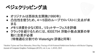 ベジェクリッピング法
● オリジナルは西田先生開発(1990年)
● 凸包性を使うため、４～５回のループでロバストに交点が求
まる
● メモリ消費を少なく抑え、リミットサーフェスを評価
● クラックを避けるためには、IEEE754 浮動小数点演算の挙
動に注意が必要
（特徴適応分割での Watertight 評価と同等）
54
Takahito Tejima and Toru Matsuoka, Direct Ray Tracing of Full-Featured Subdivision Surfaces with Bezier Clipping.
Journal of Computer Graphics Techniques (JCGT), vol. 4, no. 1, 69-83, 2015
 
