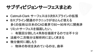 サブディビジョンサーフェスまとめ
● Catmull-Clark サーフェスは３次Bスプラインの拡張
● Bスプライン関連のテクニックがほとんど使える
多くの技術は日本のCAD業界で80～90年代に開発済
● リミットサーフェスを描画したい。
○ 有限回分割した４角形を描画するのでは不十分
● 法線や二次微分は解析的に正しく求まる
● 微分幾何に親しもう
○ 物体の形状を決めているのは、曲率
57
 