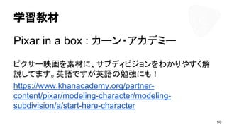 学習教材
Pixar in a box : カーン・アカデミー
ピクサー映画を素材に、サブディビジョンをわかりやすく解
説してます。英語ですが英語の勉強にも！
https://www.khanacademy.org/partner-
content/pixar/modeling-character/modeling-
subdivision/a/start-here-character
59
 