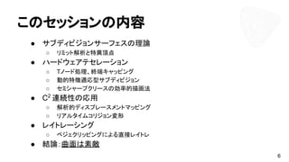 このセッションの内容
● サブディビジョンサーフェスの理論
○ リミット解析と特異頂点
● ハードウェアテセレーション
○ Tノード処理、終端キャッピング
○ 動的特徴適応型サブディビジョン
○ セミシャープクリースの効率的描画法
● C2
連続性の応用
○ 解析的ディスプレースメントマッピング
○ リアルタイムコリジョン変形
● レイトレーシング
○ ベジェクリッピングによる直接レイトレ
● 結論：曲面は素敵
6
 