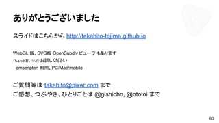 ありがとうございました
スライドはこちらから http://takahito-tejima.github.io
WebGL 版、SVG版 OpenSubdiv ビューワ もあります
（ちょっと重いけど） お試しください
　emscripten 利用、PC/Mac/mobile
ご質問等は takahito@pixar.com まで
ご感想、つぶやき、ひとりごとは @gishicho, @ototoi まで
60
 