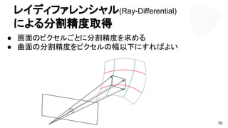 70
レイディファレンシャル(Ray-Differential)
による分割精度取得
● 画面のピクセルごとに分割精度を求める
● 曲面の分割精度をピクセルの幅以下にすればよい
 