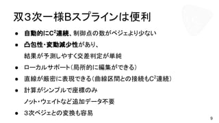 双３次一様Bスプラインは便利
● 自動的にC2
連続、制御点の数がベジェより少ない
● 凸包性・変動減少性があり、
結果が予測しやすく交差判定が単純
● ローカルサポート（局所的に編集ができる）
● 直線が厳密に表現できる（曲線区間との接続もC2
連続）
● 計算がシンプルで座標のみ
ノット・ウェイトなど追加データ不要
● ３次ベジェとの変換も容易
9
 